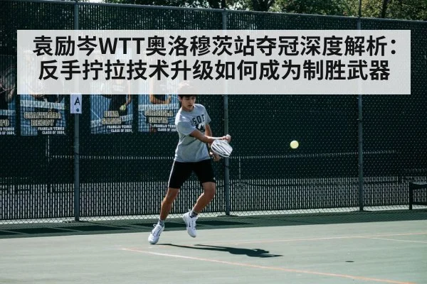 袁励岑WTT奥洛穆茨站夺冠深度解析：反手拧拉技术升级如何成为制胜武器
