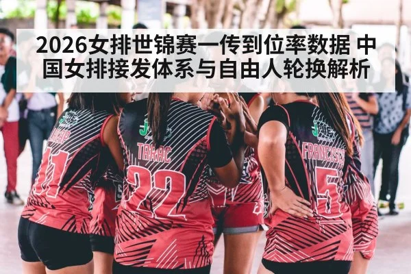 2026女排世锦赛一传到位率数据 中国女排接发体系与自由人轮换解析